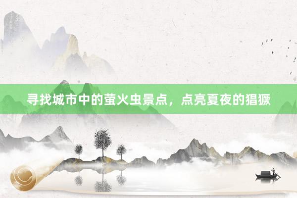 寻找城市中的萤火虫景点，点亮夏夜的猖獗