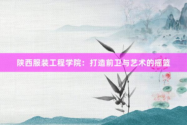 陕西服装工程学院：打造前卫与艺术的摇篮
