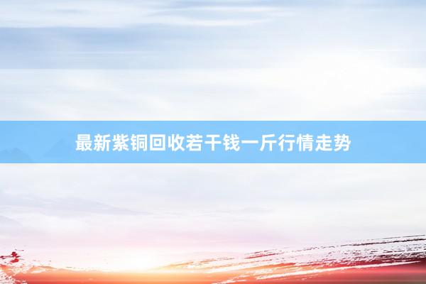 最新紫铜回收若干钱一斤行情走势