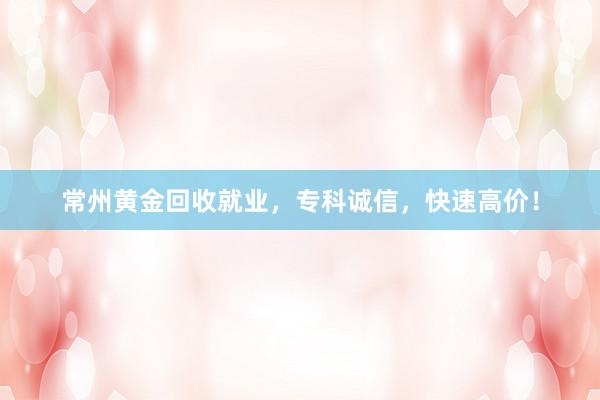 常州黄金回收就业，专科诚信，快速高价！