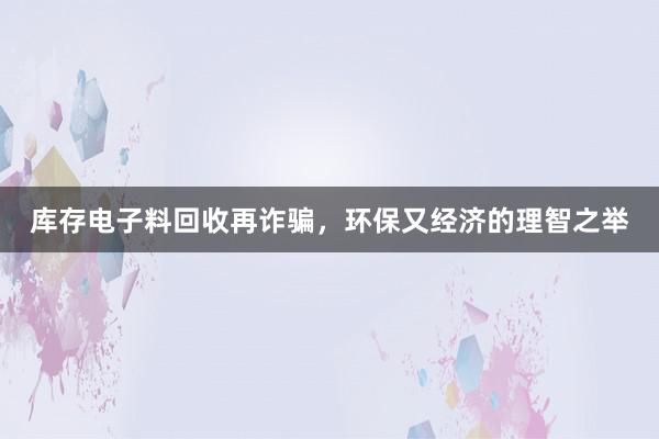 库存电子料回收再诈骗，环保又经济的理智之举