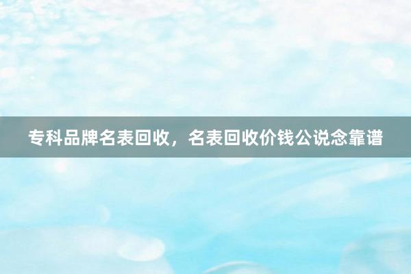 专科品牌名表回收，名表回收价钱公说念靠谱