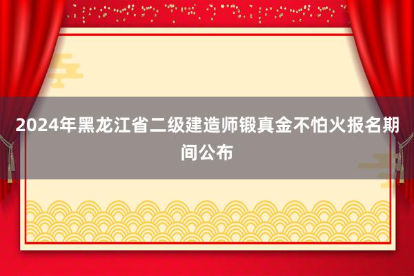 2024年黑龙江省二级建造师锻真金不怕火报名期间公布
