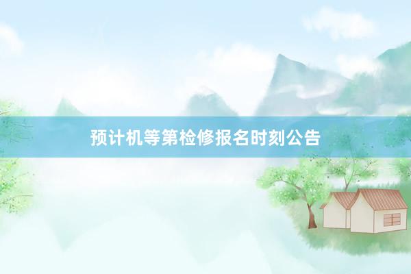 预计机等第检修报名时刻公告