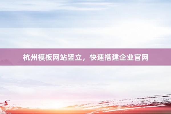 杭州模板网站竖立，快速搭建企业官网