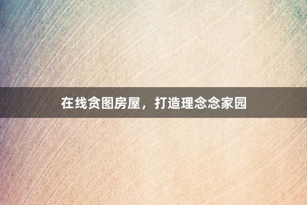 在线贪图房屋，打造理念念家园