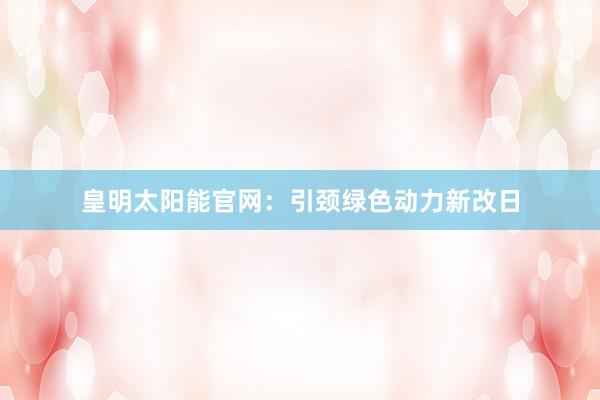 皇明太阳能官网：引颈绿色动力新改日