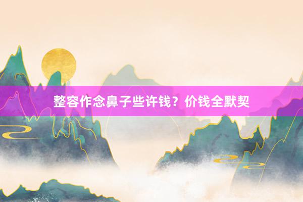 整容作念鼻子些许钱？价钱全默契